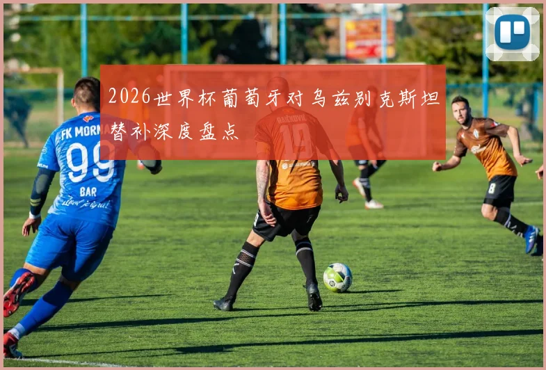 2026世界杯葡萄牙对乌兹别克斯坦替补深度盘点