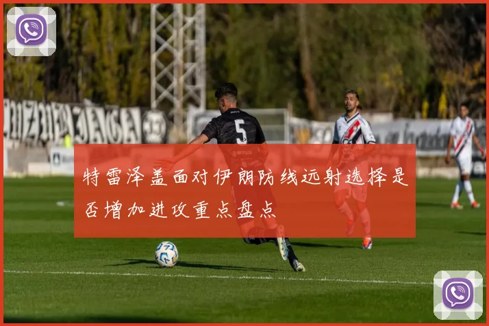特雷泽盖面对伊朗防线远射选择是否增加进攻重点盘点