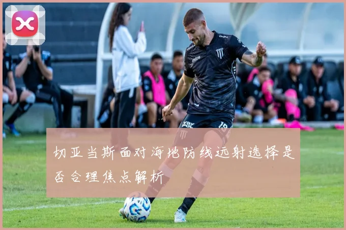 切亚当斯面对海地防线远射选择是否合理焦点解析