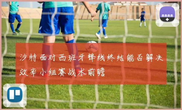 沙特面对西班牙锋线终结能否解决效率小组赛战术前瞻
