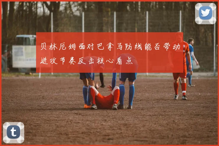 贝林厄姆面对巴拿马防线能否带动进攻节奏反击核心看点
