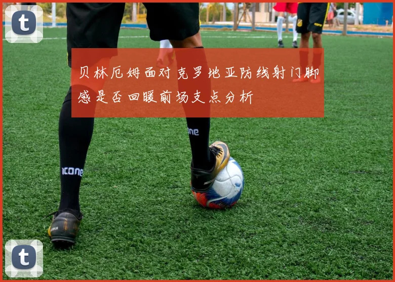 贝林厄姆面对克罗地亚防线射门脚感是否回暖前场支点分析