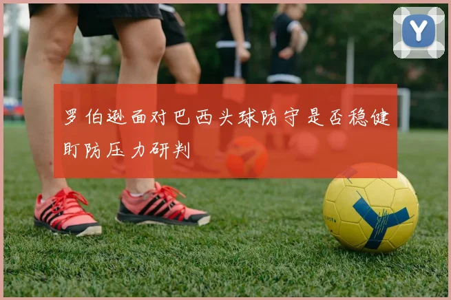罗伯逊面对巴西头球防守是否稳健盯防压力研判