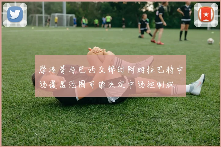 摩洛哥与巴西交锋时阿姆拉巴特中场覆盖范围可能决定中场控制权