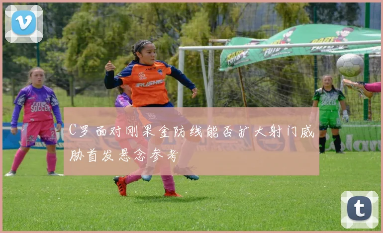 C罗面对刚果金防线能否扩大射门威胁首发悬念参考