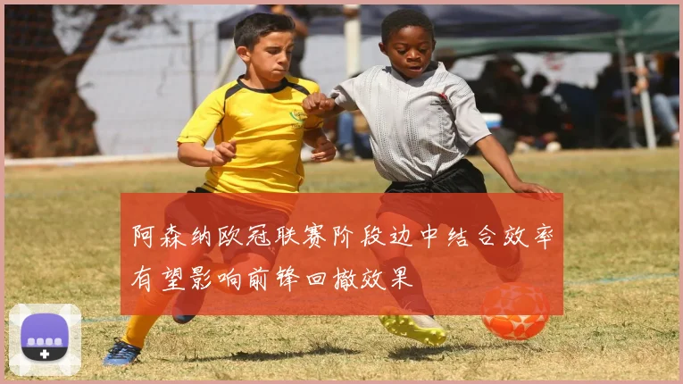 阿森纳欧冠联赛阶段边中结合效率有望影响前锋回撤效果