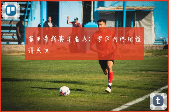 菲里希新赛季看点：禁区内终结值得关注