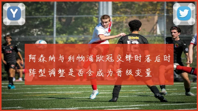 阿森纳与利物浦欧冠交锋时落后时阵型调整是否会成为晋级变量