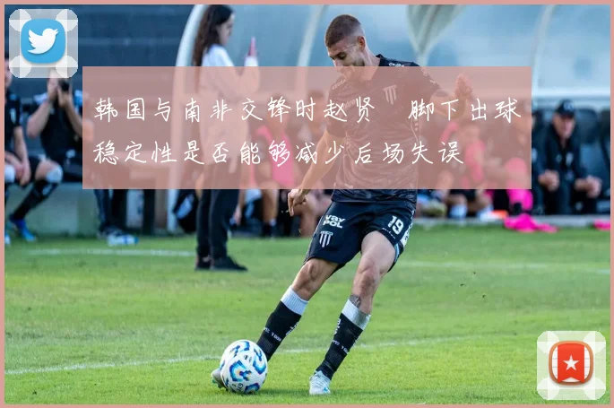 韩国与南非交锋时赵贤祐脚下出球稳定性是否能够减少后场失误