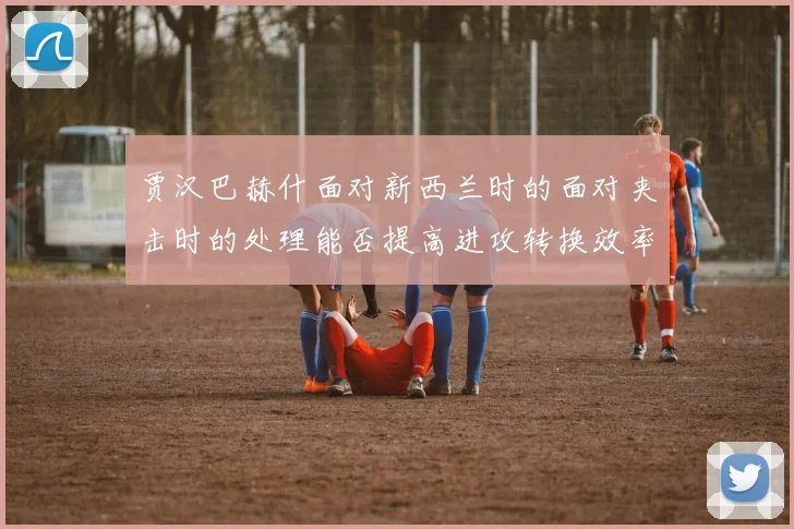 贾汉巴赫什面对新西兰时的面对夹击时的处理能否提高进攻转换效率