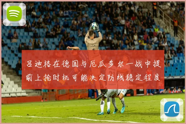 吕迪格在德国与厄瓜多尔一战中提前上抢时机可能决定防线稳定程度
