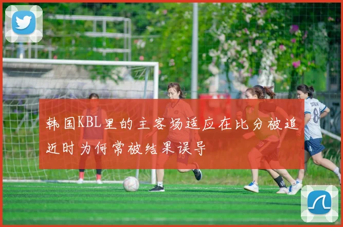 韩国KBL里的主客场适应在比分被追近时为何常被结果误导