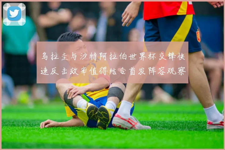乌拉圭与沙特阿拉伯世界杯交锋快速反击效率值得结合首发阵容观察