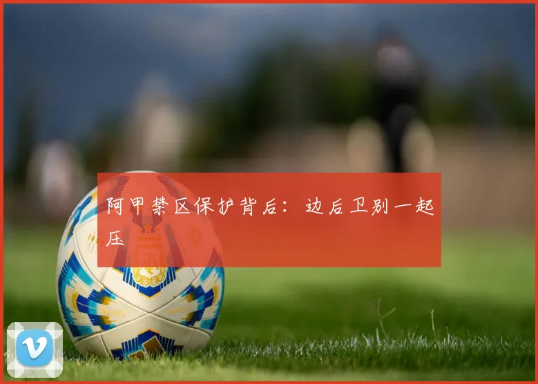 阿甲禁区保护背后：边后卫别一起压