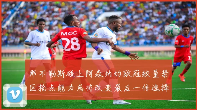 那不勒斯碰上阿森纳的欧冠较量禁区抢点能力或将改变最后一传选择