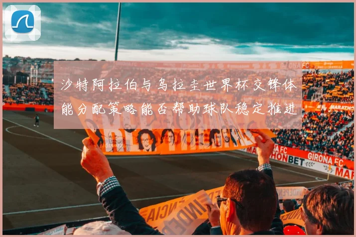 沙特阿拉伯与乌拉圭世界杯交锋体能分配策略能否帮助球队稳定推进