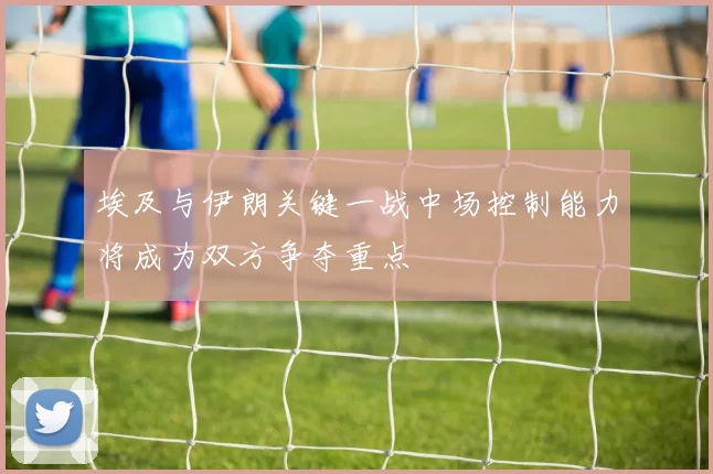 埃及与伊朗关键一战中场控制能力将成为双方争夺重点