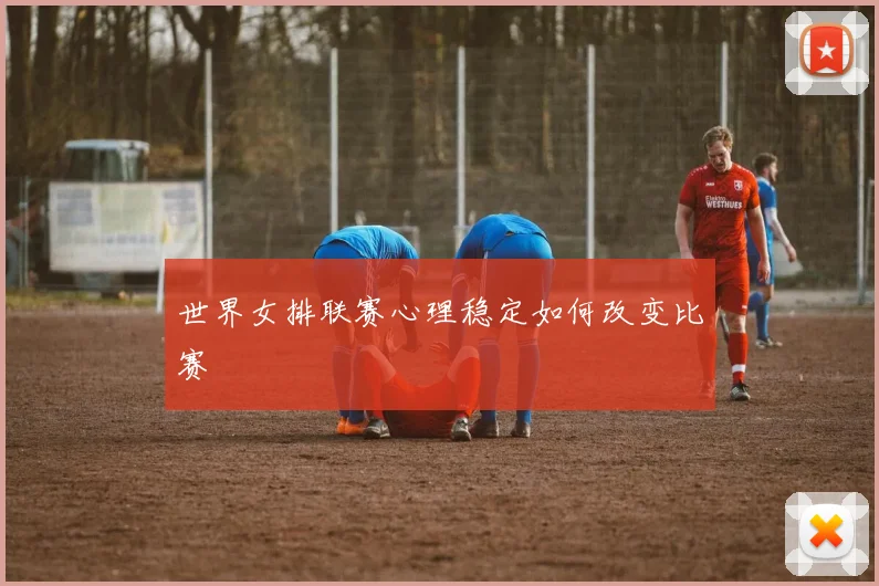 世界女排联赛心理稳定如何改变比赛