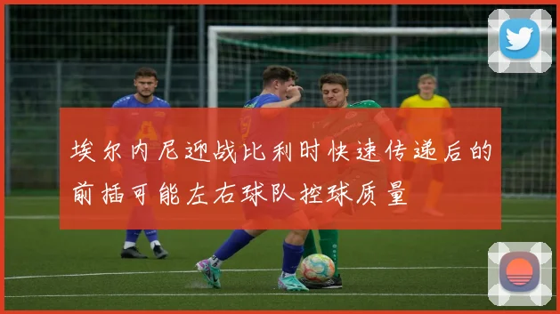 埃尔内尼迎战比利时快速传递后的前插可能左右球队控球质量