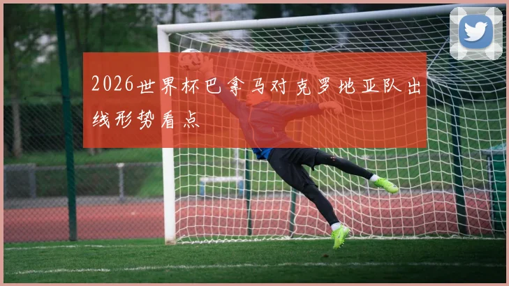 2026世界杯巴拿马对克罗地亚队出线形势看点