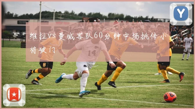 维拉vs曼城客队60分钟中场挑传小将破门
