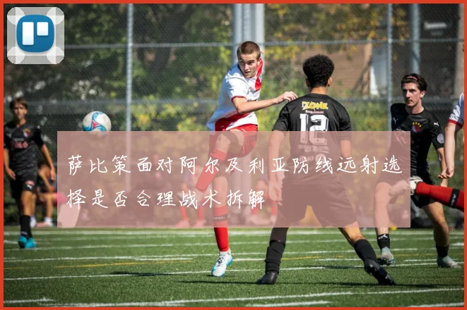 萨比策面对阿尔及利亚防线远射选择是否合理战术拆解