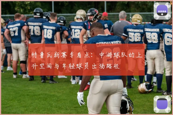 特鲁瓦新赛季看点:中游球队的上升空间与年轻球员出场路径