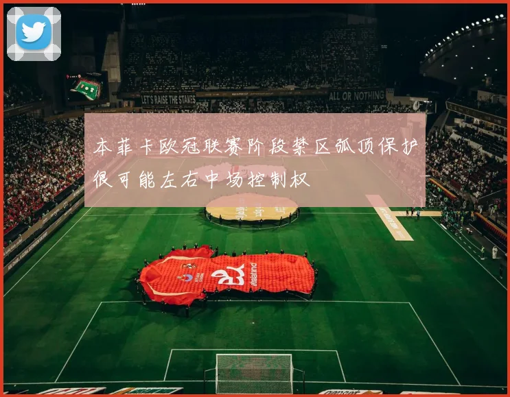 本菲卡欧冠联赛阶段禁区弧顶保护很可能左右中场控制权