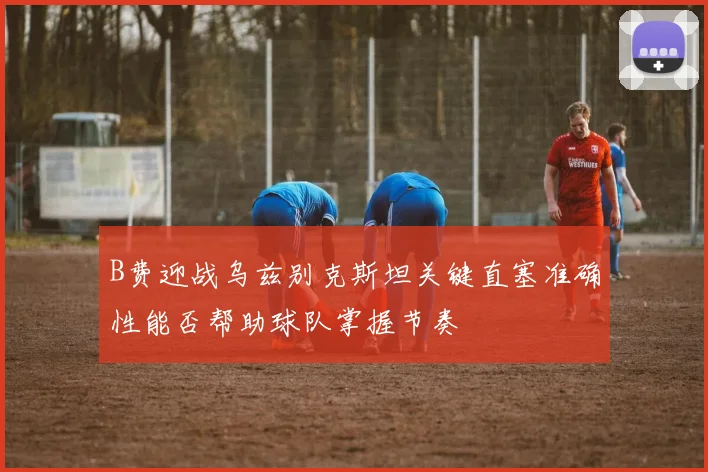 B费迎战乌兹别克斯坦关键直塞准确性能否帮助球队掌握节奏