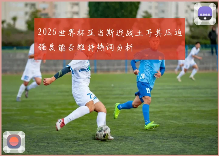 2026世界杯亚当斯迎战土耳其压迫强度能否维持热词分析