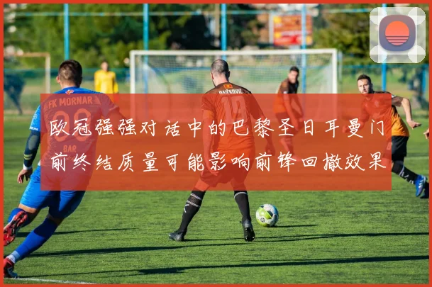 欧冠强强对话中的巴黎圣日耳曼门前终结质量可能影响前锋回撤效果