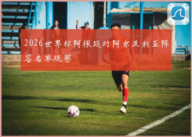 2026世界杯阿根廷对阿尔及利亚阵容名单观察
