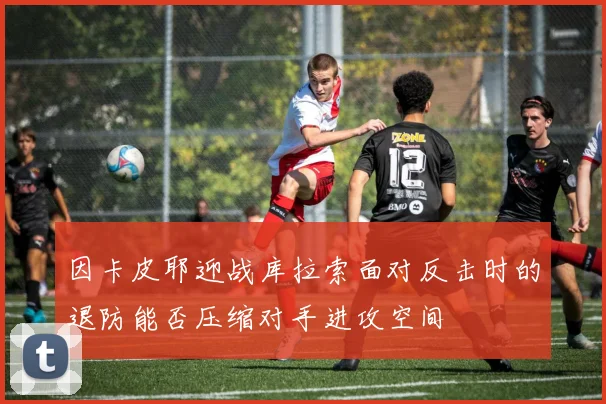 因卡皮耶迎战库拉索面对反击时的退防能否压缩对手进攻空间