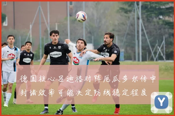 德国核心吕迪格对阵厄瓜多尔传中封堵效率可能决定防线稳定程度