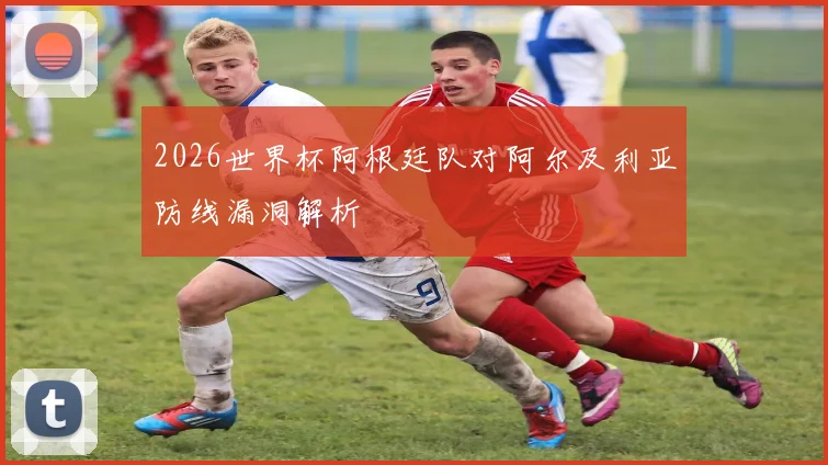 2026世界杯阿根廷队对阿尔及利亚防线漏洞解析