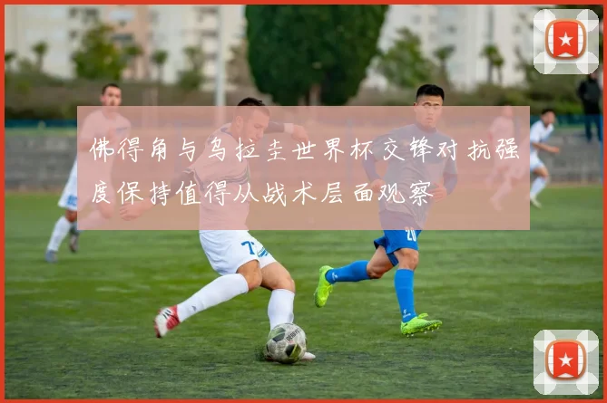 佛得角与乌拉圭世界杯交锋对抗强度保持值得从战术层面观察