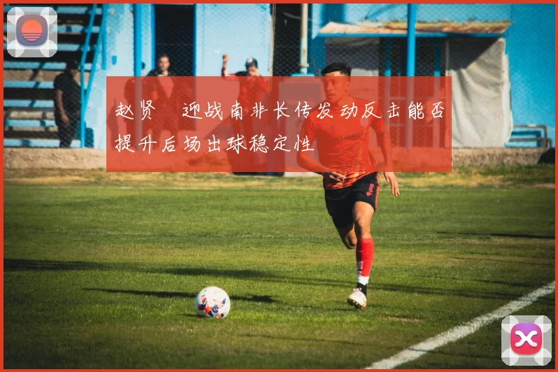 赵贤祐迎战南非长传发动反击能否提升后场出球稳定性