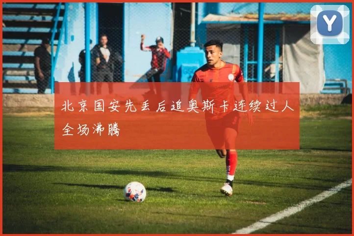 北京国安先丢后追奥斯卡连续过人全场沸腾