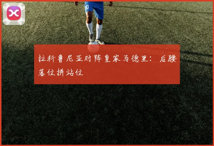 拉科鲁尼亚对阵皇家马德里：后腰落位拼站位