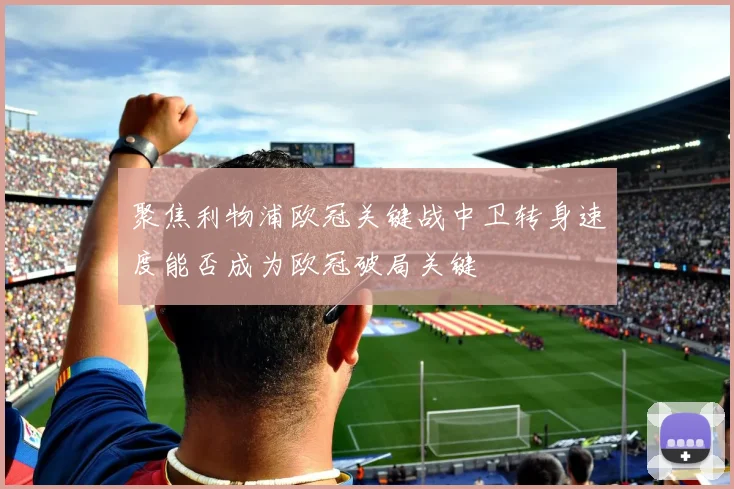 聚焦利物浦欧冠关键战中卫转身速度能否成为欧冠破局关键